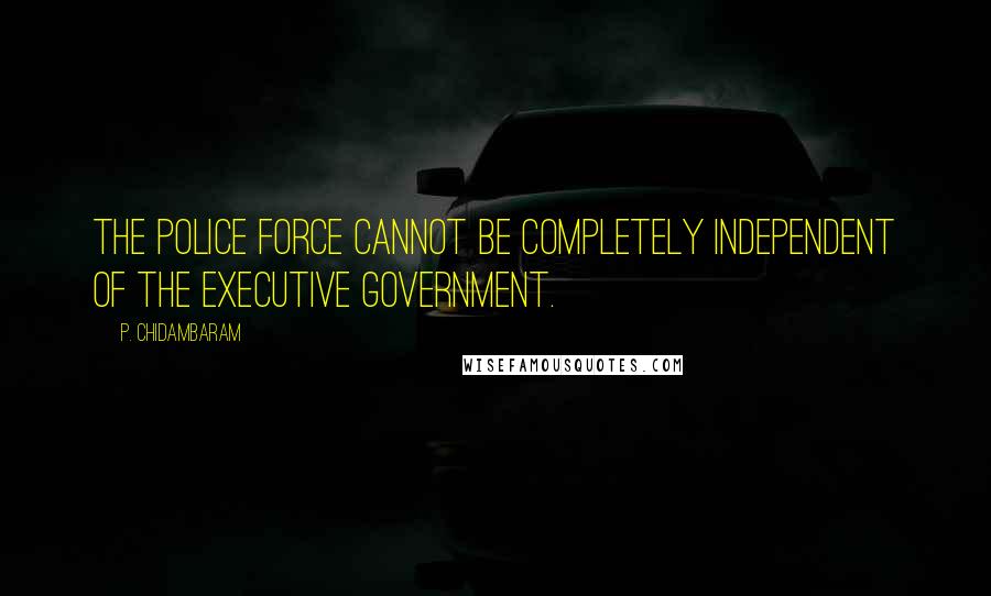 P. Chidambaram Quotes: The police force cannot be completely independent of the executive government.