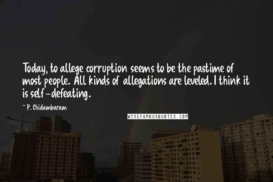 P. Chidambaram Quotes: Today, to allege corruption seems to be the pastime of most people. All kinds of allegations are leveled. I think it is self-defeating.