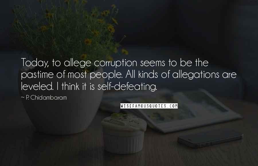 P. Chidambaram Quotes: Today, to allege corruption seems to be the pastime of most people. All kinds of allegations are leveled. I think it is self-defeating.