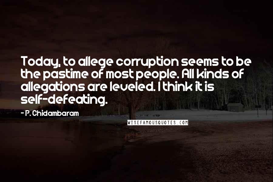 P. Chidambaram Quotes: Today, to allege corruption seems to be the pastime of most people. All kinds of allegations are leveled. I think it is self-defeating.