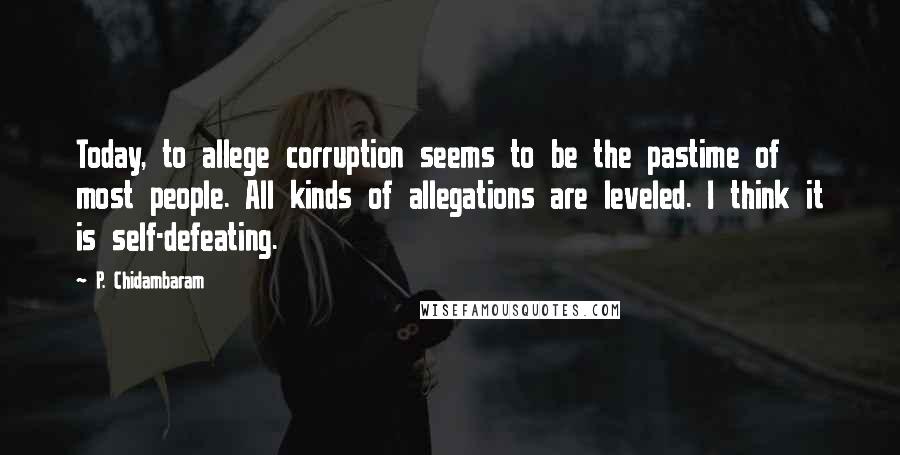 P. Chidambaram Quotes: Today, to allege corruption seems to be the pastime of most people. All kinds of allegations are leveled. I think it is self-defeating.