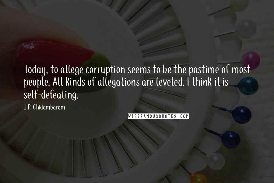 P. Chidambaram Quotes: Today, to allege corruption seems to be the pastime of most people. All kinds of allegations are leveled. I think it is self-defeating.