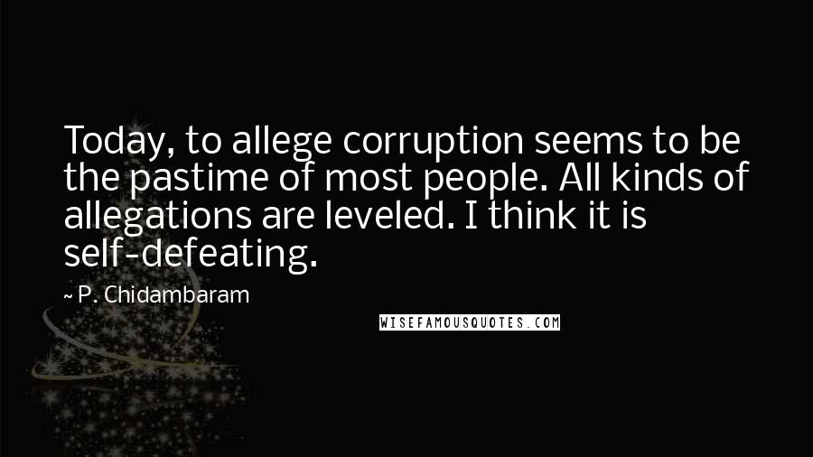 P. Chidambaram Quotes: Today, to allege corruption seems to be the pastime of most people. All kinds of allegations are leveled. I think it is self-defeating.