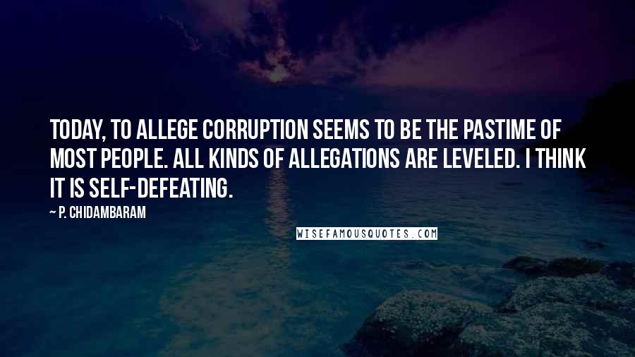 P. Chidambaram Quotes: Today, to allege corruption seems to be the pastime of most people. All kinds of allegations are leveled. I think it is self-defeating.