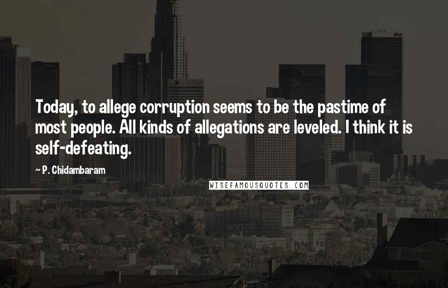 P. Chidambaram Quotes: Today, to allege corruption seems to be the pastime of most people. All kinds of allegations are leveled. I think it is self-defeating.