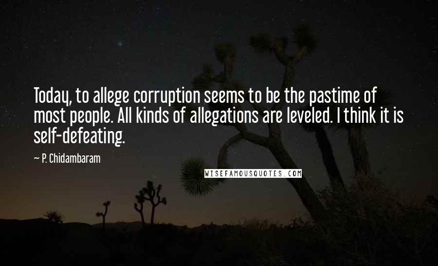 P. Chidambaram Quotes: Today, to allege corruption seems to be the pastime of most people. All kinds of allegations are leveled. I think it is self-defeating.