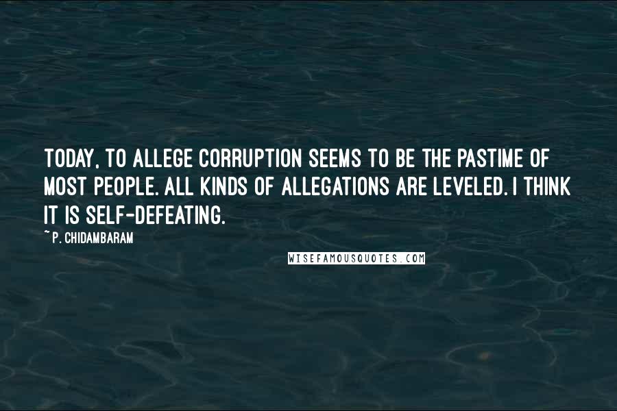 P. Chidambaram Quotes: Today, to allege corruption seems to be the pastime of most people. All kinds of allegations are leveled. I think it is self-defeating.