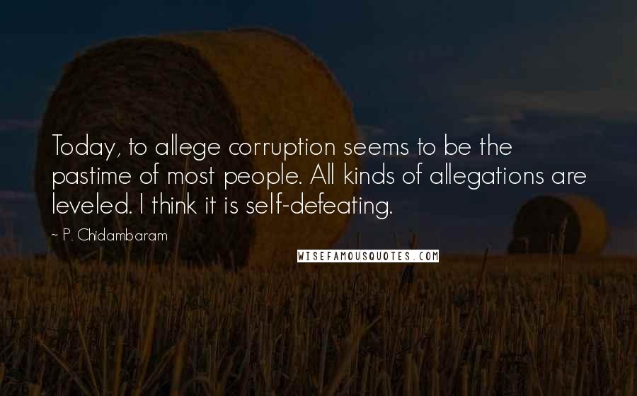 P. Chidambaram Quotes: Today, to allege corruption seems to be the pastime of most people. All kinds of allegations are leveled. I think it is self-defeating.
