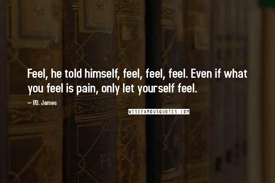 P.D. James Quotes: Feel, he told himself, feel, feel, feel. Even if what you feel is pain, only let yourself feel.