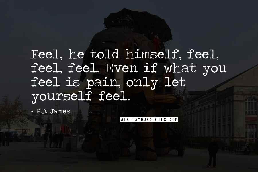 P.D. James Quotes: Feel, he told himself, feel, feel, feel. Even if what you feel is pain, only let yourself feel.