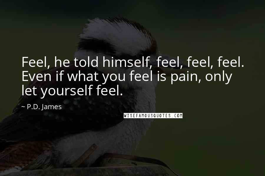 P.D. James Quotes: Feel, he told himself, feel, feel, feel. Even if what you feel is pain, only let yourself feel.