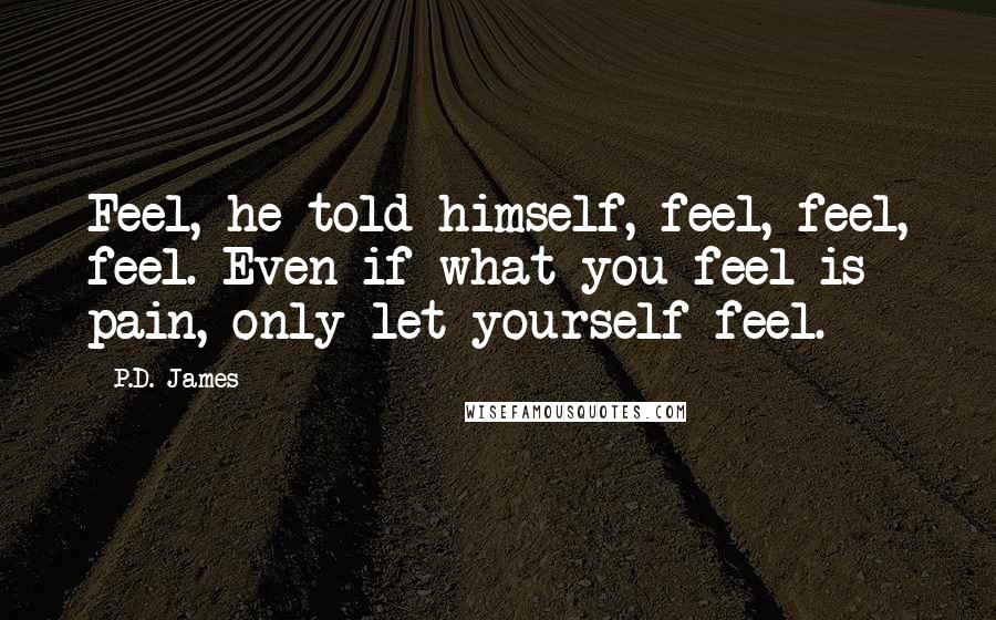 P.D. James Quotes: Feel, he told himself, feel, feel, feel. Even if what you feel is pain, only let yourself feel.