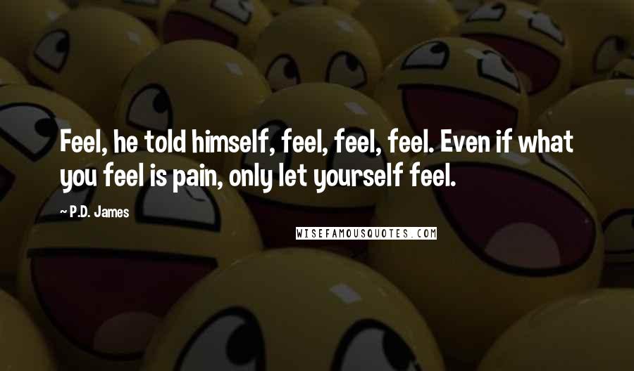 P.D. James Quotes: Feel, he told himself, feel, feel, feel. Even if what you feel is pain, only let yourself feel.