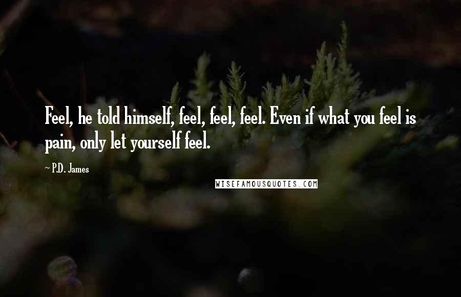 P.D. James Quotes: Feel, he told himself, feel, feel, feel. Even if what you feel is pain, only let yourself feel.