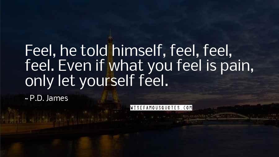 P.D. James Quotes: Feel, he told himself, feel, feel, feel. Even if what you feel is pain, only let yourself feel.