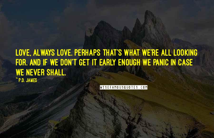 P.D. James Quotes: Love, always love. Perhaps that's what we're all looking for. And if we don't get it early enough we panic in case we never shall.