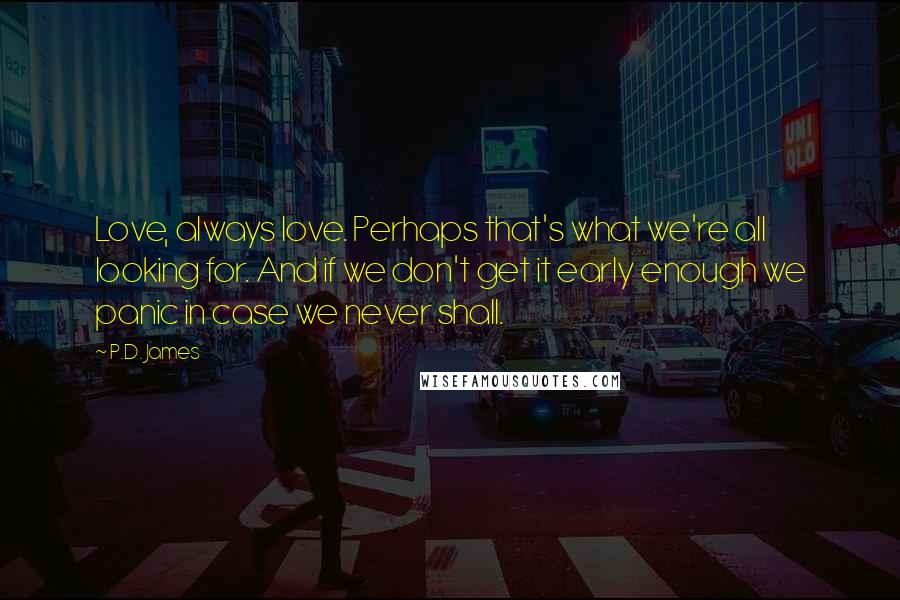 P.D. James Quotes: Love, always love. Perhaps that's what we're all looking for. And if we don't get it early enough we panic in case we never shall.