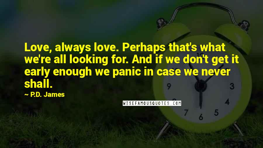 P.D. James Quotes: Love, always love. Perhaps that's what we're all looking for. And if we don't get it early enough we panic in case we never shall.