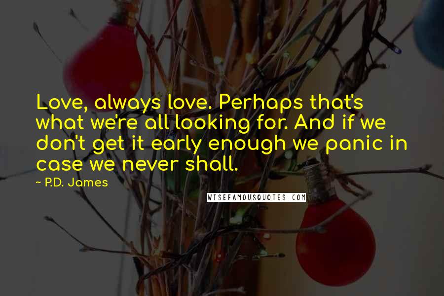 P.D. James Quotes: Love, always love. Perhaps that's what we're all looking for. And if we don't get it early enough we panic in case we never shall.
