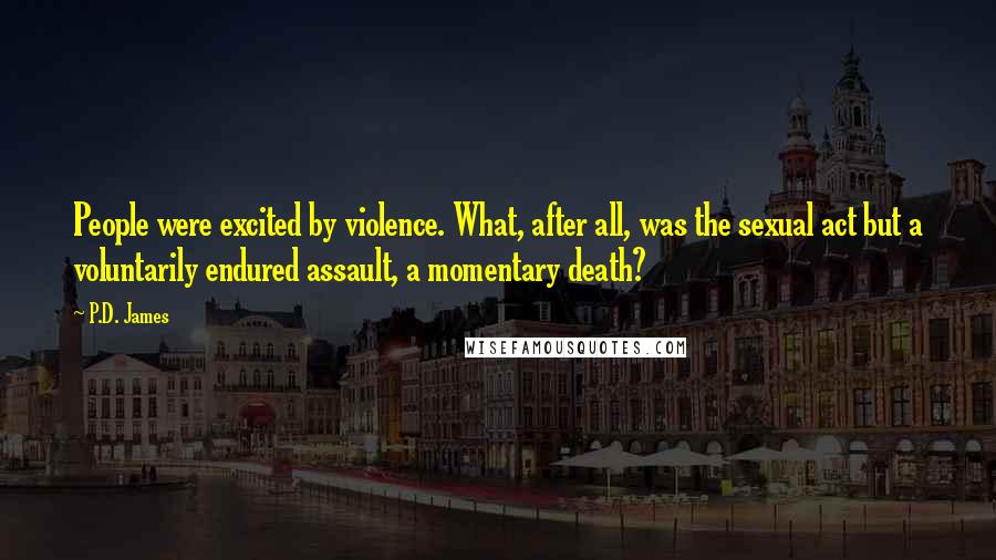 P.D. James Quotes: People were excited by violence. What, after all, was the sexual act but a voluntarily endured assault, a momentary death?