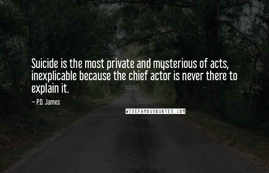 P.D. James Quotes: Suicide is the most private and mysterious of acts, inexplicable because the chief actor is never there to explain it.