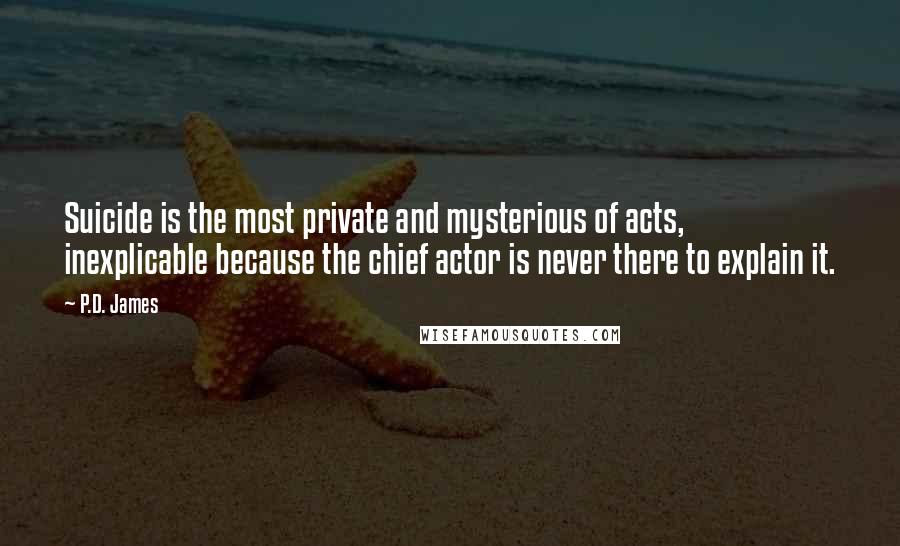 P.D. James Quotes: Suicide is the most private and mysterious of acts, inexplicable because the chief actor is never there to explain it.