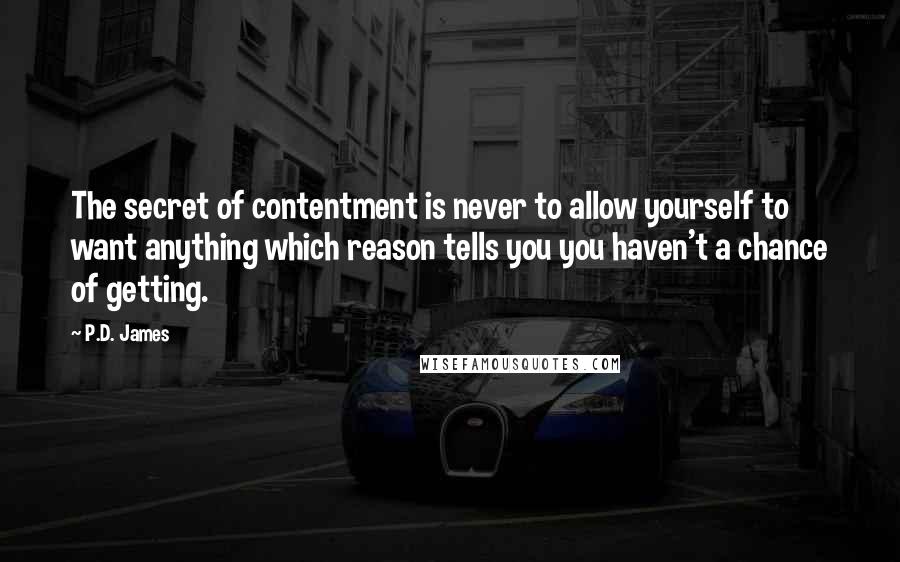 P.D. James Quotes: The secret of contentment is never to allow yourself to want anything which reason tells you you haven't a chance of getting.