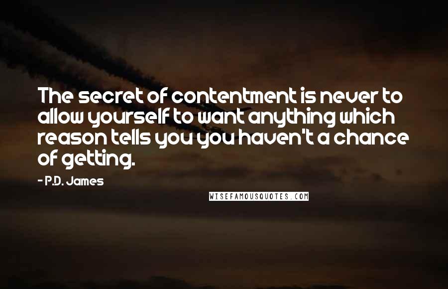 P.D. James Quotes: The secret of contentment is never to allow yourself to want anything which reason tells you you haven't a chance of getting.