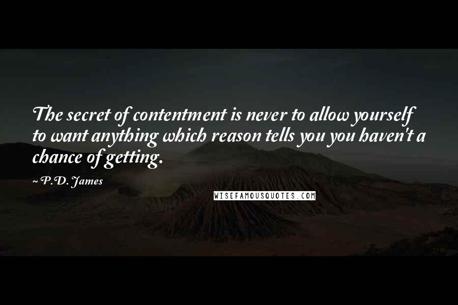 P.D. James Quotes: The secret of contentment is never to allow yourself to want anything which reason tells you you haven't a chance of getting.