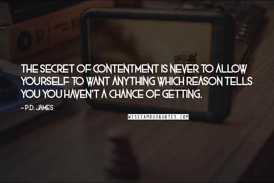 P.D. James Quotes: The secret of contentment is never to allow yourself to want anything which reason tells you you haven't a chance of getting.