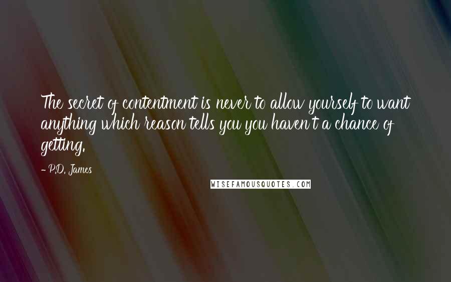 P.D. James Quotes: The secret of contentment is never to allow yourself to want anything which reason tells you you haven't a chance of getting.