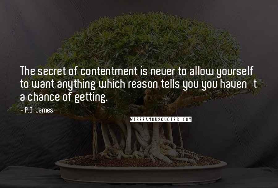 P.D. James Quotes: The secret of contentment is never to allow yourself to want anything which reason tells you you haven't a chance of getting.