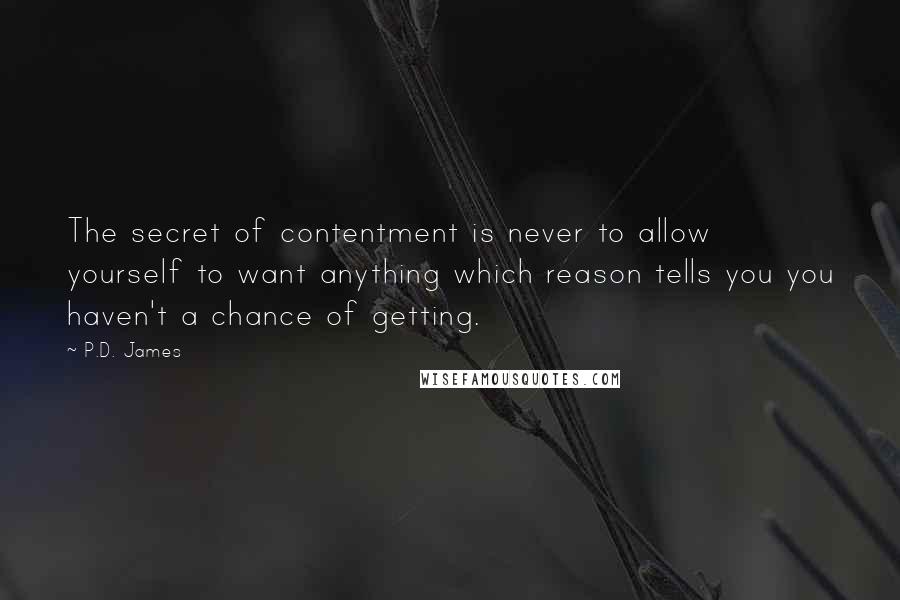 P.D. James Quotes: The secret of contentment is never to allow yourself to want anything which reason tells you you haven't a chance of getting.