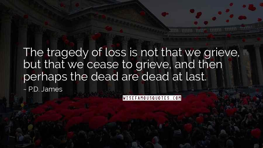 P.D. James Quotes: The tragedy of loss is not that we grieve, but that we cease to grieve, and then perhaps the dead are dead at last.