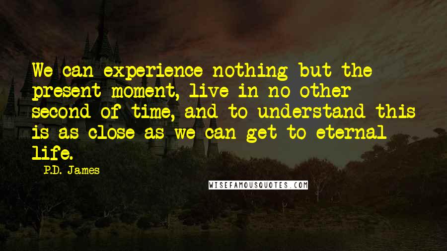 P.D. James Quotes: We can experience nothing but the present moment, live in no other second of time, and to understand this is as close as we can get to eternal life.