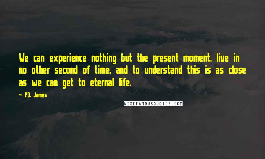 P.D. James Quotes: We can experience nothing but the present moment, live in no other second of time, and to understand this is as close as we can get to eternal life.