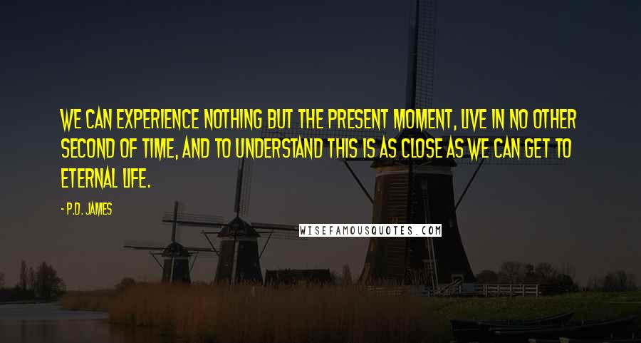 P.D. James Quotes: We can experience nothing but the present moment, live in no other second of time, and to understand this is as close as we can get to eternal life.