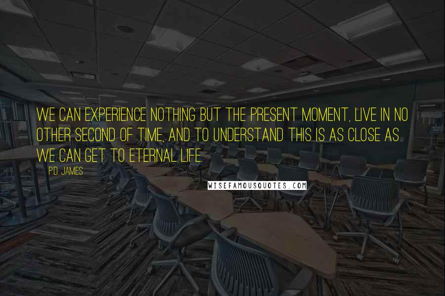 P.D. James Quotes: We can experience nothing but the present moment, live in no other second of time, and to understand this is as close as we can get to eternal life.