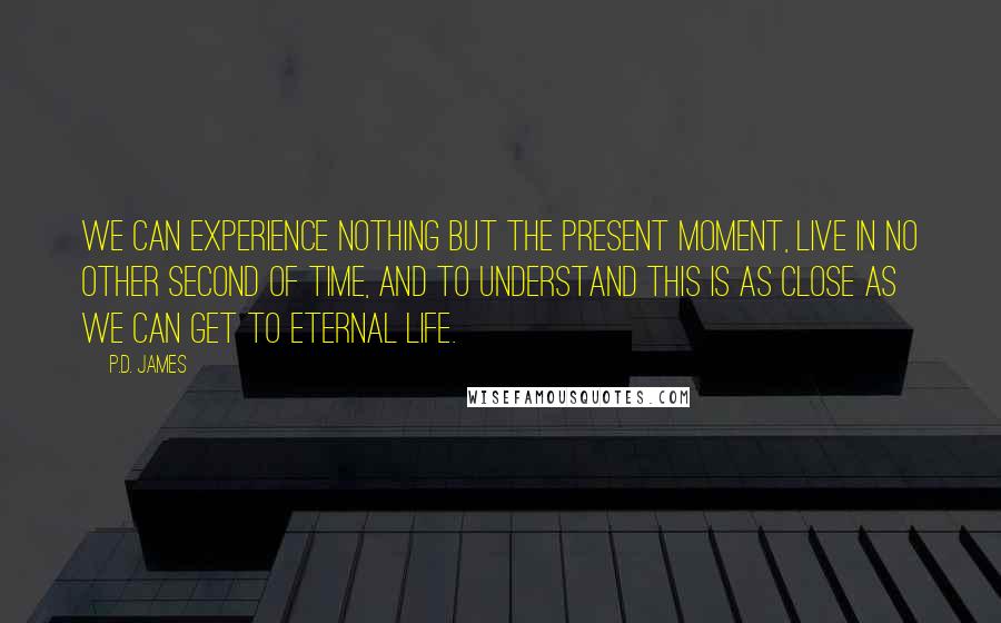 P.D. James Quotes: We can experience nothing but the present moment, live in no other second of time, and to understand this is as close as we can get to eternal life.