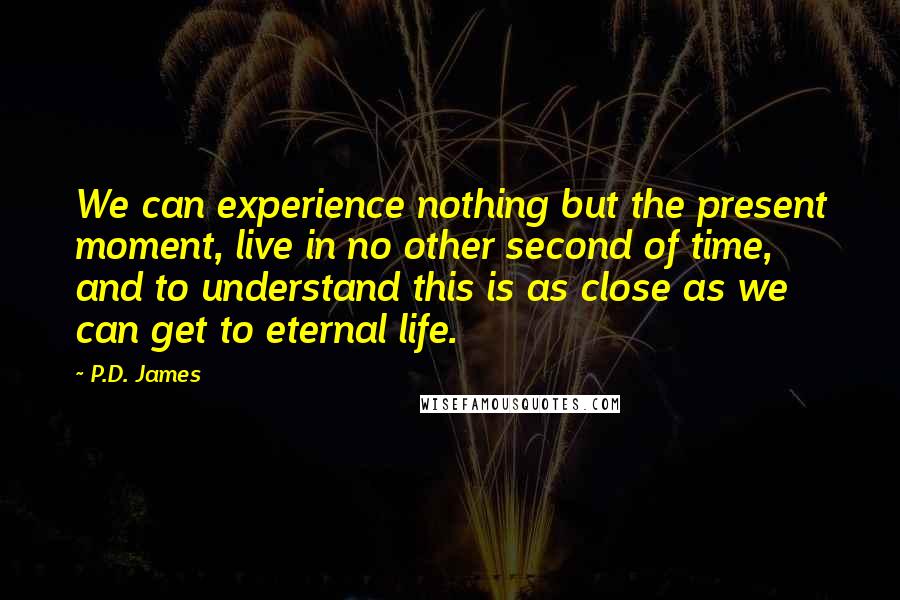 P.D. James Quotes: We can experience nothing but the present moment, live in no other second of time, and to understand this is as close as we can get to eternal life.