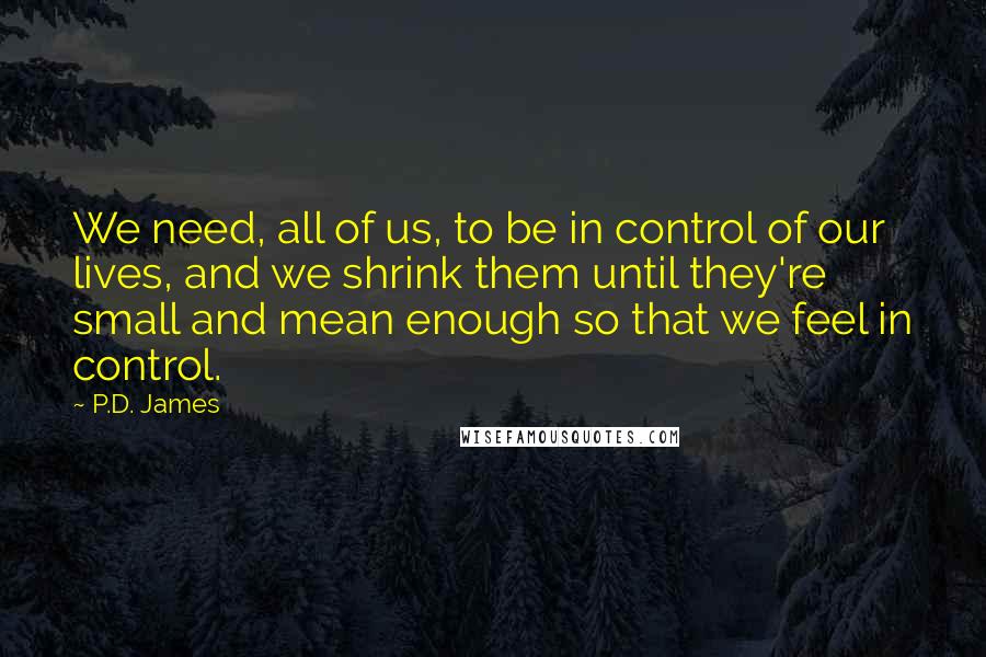 P.D. James Quotes: We need, all of us, to be in control of our lives, and we shrink them until they're small and mean enough so that we feel in control.