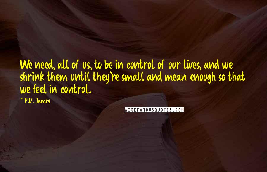 P.D. James Quotes: We need, all of us, to be in control of our lives, and we shrink them until they're small and mean enough so that we feel in control.