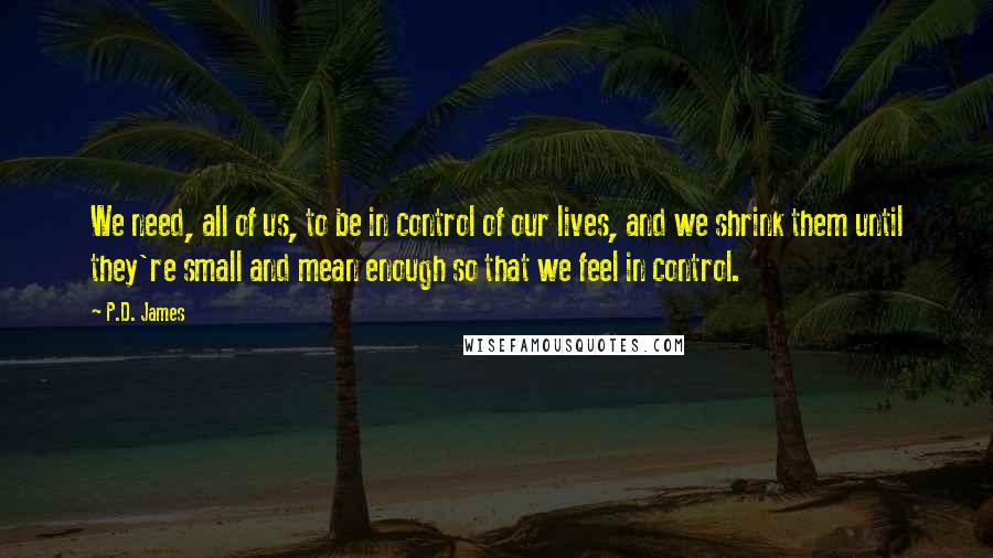 P.D. James Quotes: We need, all of us, to be in control of our lives, and we shrink them until they're small and mean enough so that we feel in control.