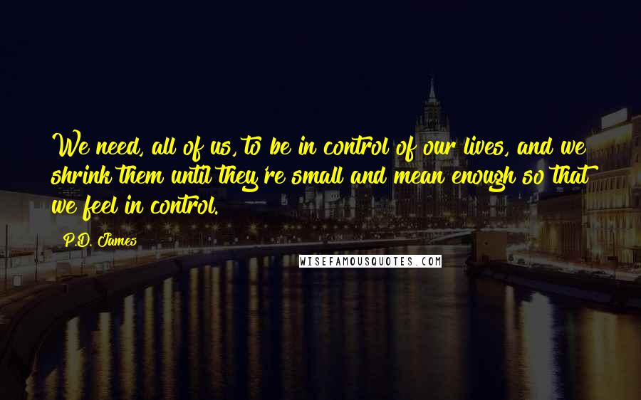 P.D. James Quotes: We need, all of us, to be in control of our lives, and we shrink them until they're small and mean enough so that we feel in control.