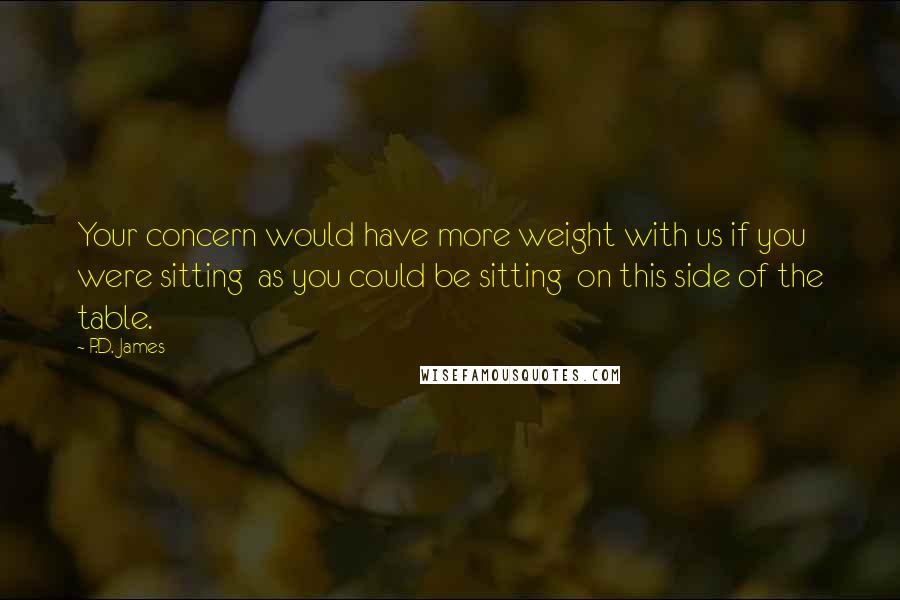P.D. James Quotes: Your concern would have more weight with us if you were sitting  as you could be sitting  on this side of the table.