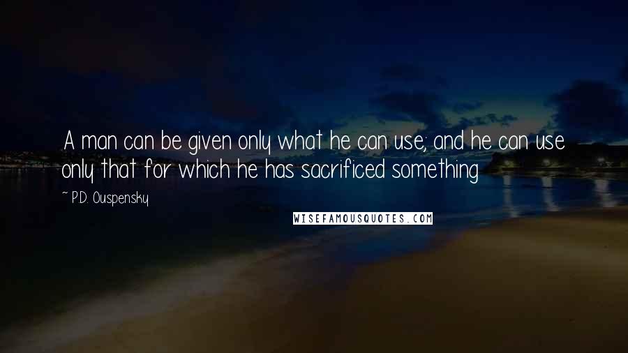 P.D. Ouspensky Quotes: A man can be given only what he can use; and he can use only that for which he has sacrificed something