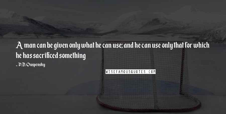 P.D. Ouspensky Quotes: A man can be given only what he can use; and he can use only that for which he has sacrificed something