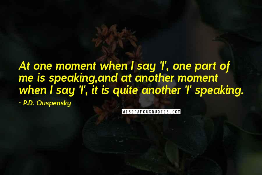 P.D. Ouspensky Quotes: At one moment when I say 'I', one part of me is speaking,and at another moment when I say 'I', it is quite another 'I' speaking.