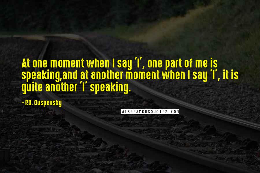 P.D. Ouspensky Quotes: At one moment when I say 'I', one part of me is speaking,and at another moment when I say 'I', it is quite another 'I' speaking.