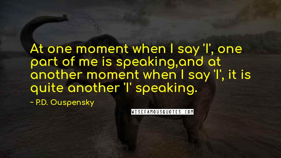 P.D. Ouspensky Quotes: At one moment when I say 'I', one part of me is speaking,and at another moment when I say 'I', it is quite another 'I' speaking.